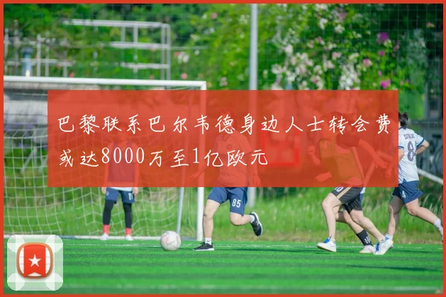 巴黎联系巴尔韦德身边人士转会费或达8000万至1亿欧元