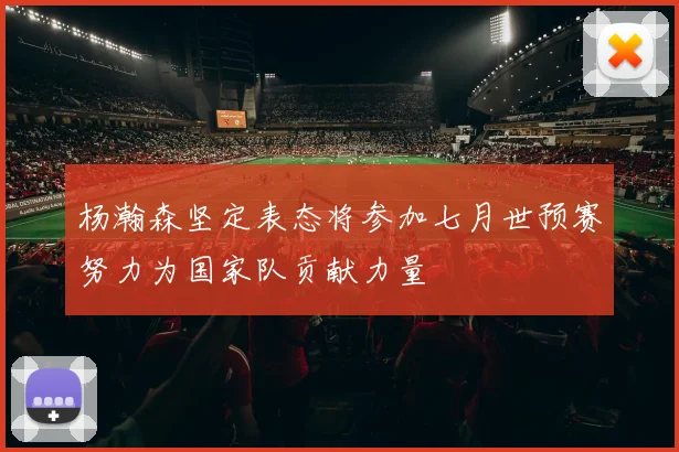 杨瀚森坚定表态将参加七月世预赛努力为国家队贡献力量