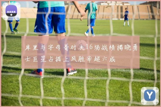 库里与字母哥对决16场战绩揭晓勇士巨星占据上风胜率超六成