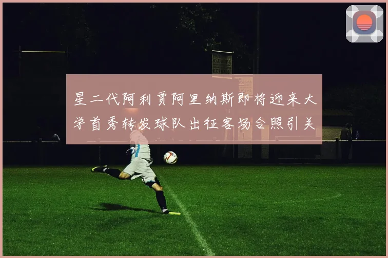星二代阿利贾阿里纳斯即将迎来大学首秀转发球队出征客场合照引关注