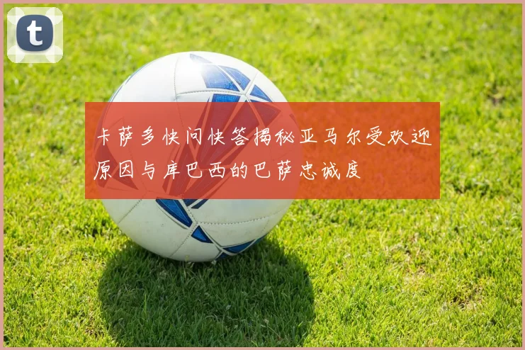 卡萨多快问快答揭秘亚马尔受欢迎原因与库巴西的巴萨忠诚度