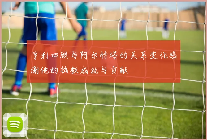 亨利回顾与阿尔特塔的关系变化感谢他的执教成就与贡献