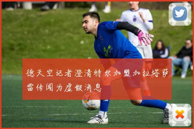 德天空记者澄清特尔加盟加拉塔萨雷传闻为虚假消息