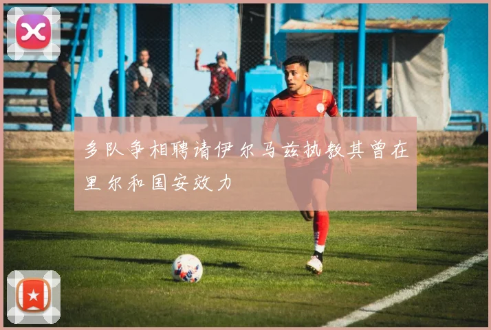 多队争相聘请伊尔马兹执教其曾在里尔和国安效力