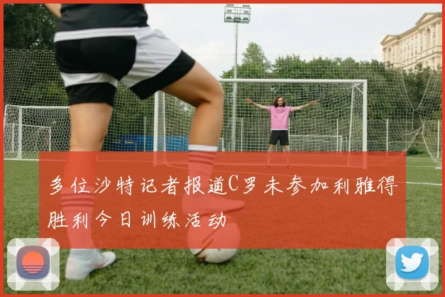 多位沙特记者报道C罗未参加利雅得胜利今日训练活动