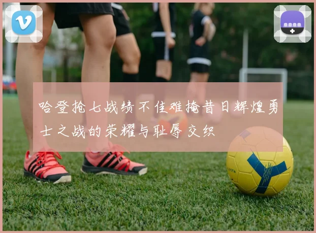 哈登抢七战绩不佳难掩昔日辉煌勇士之战的荣耀与耻辱交织