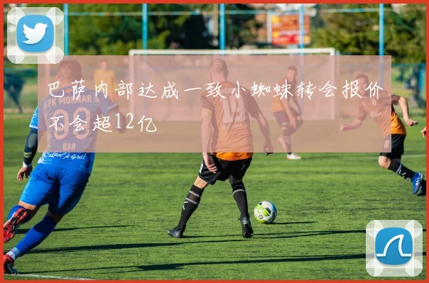 巴萨内部达成一致小蜘蛛转会报价不会超12亿