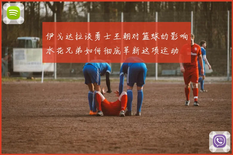 伊戈达拉谈勇士王朝对篮球的影响水花兄弟如何彻底革新这项运动