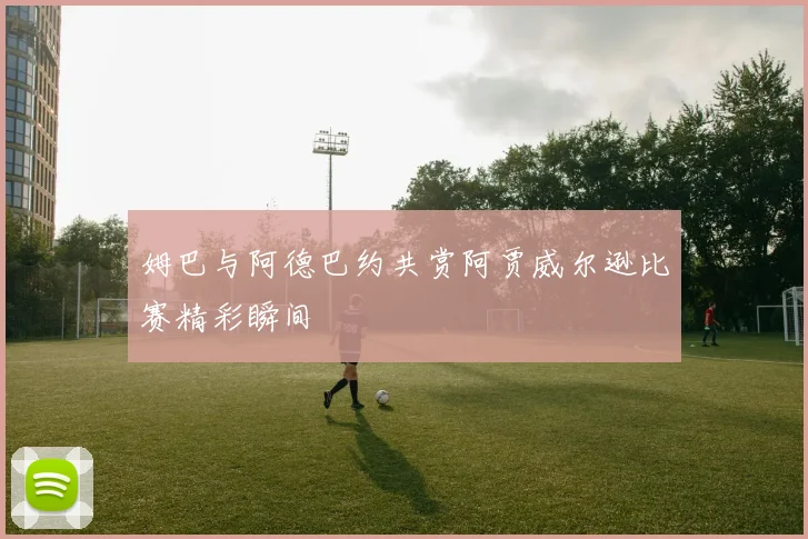 姆巴与阿德巴约共赏阿贾威尔逊比赛精彩瞬间
