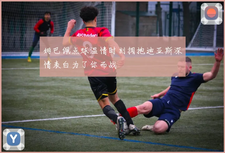姆巴佩点球温情时刻拥抱迪亚斯深情表白为了你而战