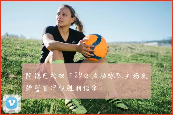 阿德巴约砍下29分力助球队主场反弹誓言守住胜利信念