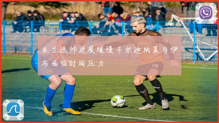 米兰选帅进展缓慢卡尔迪纳莱与伊布面临时间压力